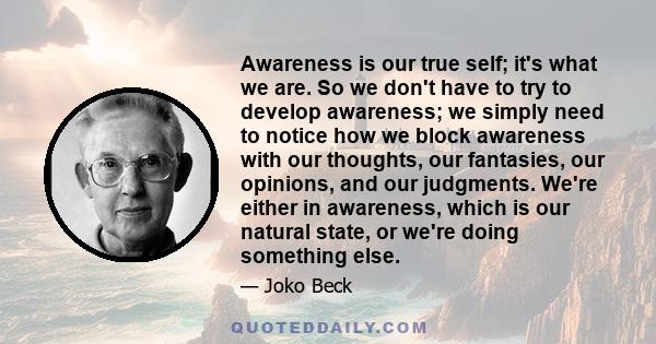 Awareness is our true self; it's what we are. So we don't have to try to develop awareness; we simply need to notice how we block awareness with our thoughts, our fantasies, our opinions, and our judgments. We're either