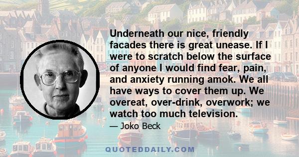 Underneath our nice, friendly facades there is great unease. If I were to scratch below the surface of anyone I would find fear, pain, and anxiety running amok. We all have ways to cover them up. We overeat, over-drink,