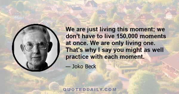 We are just living this moment; we don't have to live 150,000 moments at once. We are only living one. That's why I say you might as well practice with each moment.