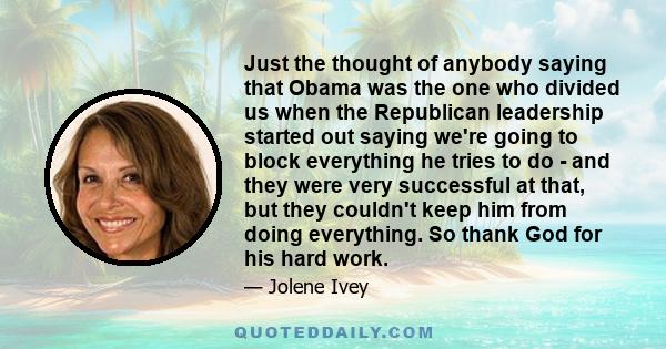 Just the thought of anybody saying that Obama was the one who divided us when the Republican leadership started out saying we're going to block everything he tries to do - and they were very successful at that, but they