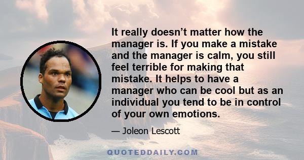 It really doesn’t matter how the manager is. If you make a mistake and the manager is calm, you still feel terrible for making that mistake. It helps to have a manager who can be cool but as an individual you tend to be