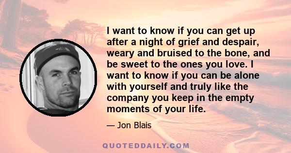 I want to know if you can get up after a night of grief and despair, weary and bruised to the bone, and be sweet to the ones you love. I want to know if you can be alone with yourself and truly like the company you keep