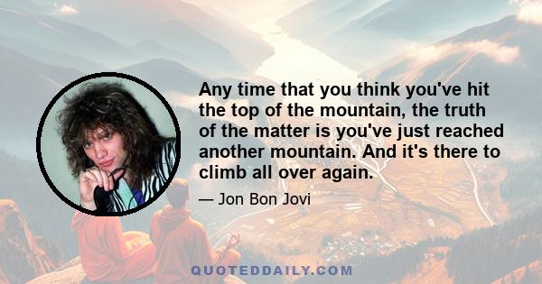 Any time that you think you've hit the top of the mountain, the truth of the matter is you've just reached another mountain. And it's there to climb all over again.