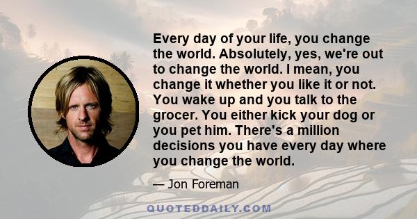 Every day of your life, you change the world. Absolutely, yes, we're out to change the world. I mean, you change it whether you like it or not. You wake up and you talk to the grocer. You either kick your dog or you pet