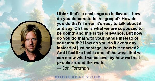 I think that's a challenge as believers - how do you demonstrate the gospel? How do you do that? I mean it's easy to talk about it and say 'Oh this is what we are supposed to be doing' and this is the relevance. But how