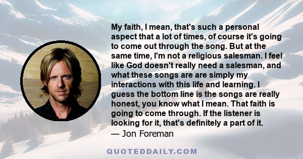 My faith, I mean, that's such a personal aspect that a lot of times, of course it's going to come out through the song. But at the same time, I'm not a religious salesman. I feel like God doesn't really need a salesman,