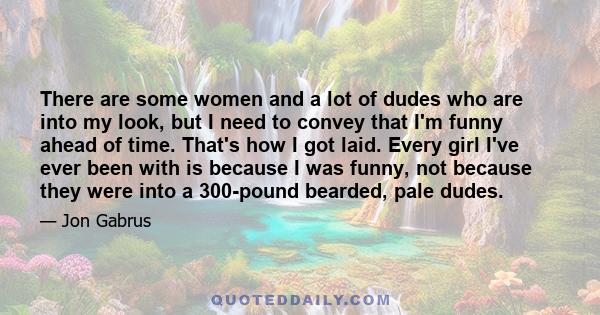 There are some women and a lot of dudes who are into my look, but I need to convey that I'm funny ahead of time. That's how I got laid. Every girl I've ever been with is because I was funny, not because they were into a