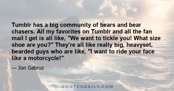Tumblr has a big community of bears and bear chasers. All my favorites on Tumblr and all the fan mail I get is all like, We want to tickle you! What size shoe are you? They're all like really big, heavyset, bearded guys