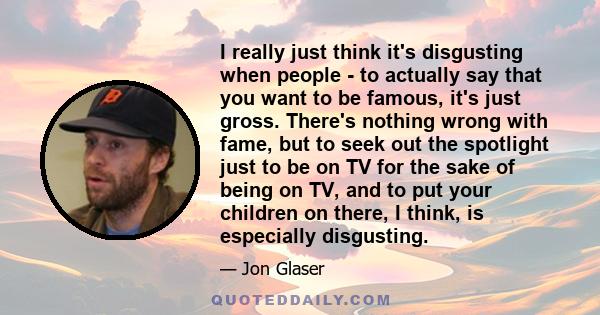 I really just think it's disgusting when people - to actually say that you want to be famous, it's just gross. There's nothing wrong with fame, but to seek out the spotlight just to be on TV for the sake of being on TV,