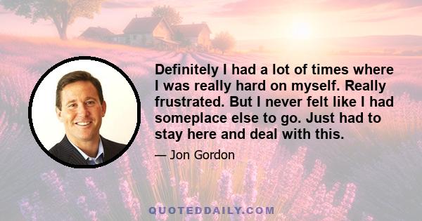 Definitely I had a lot of times where I was really hard on myself. Really frustrated. But I never felt like I had someplace else to go. Just had to stay here and deal with this.