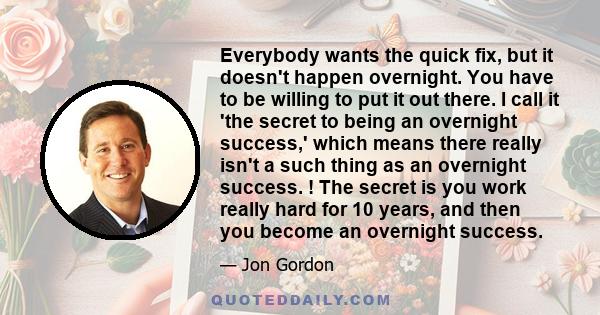 Everybody wants the quick fix, but it doesn't happen overnight. You have to be willing to put it out there. I call it 'the secret to being an overnight success,' which means there really isn't a such thing as an