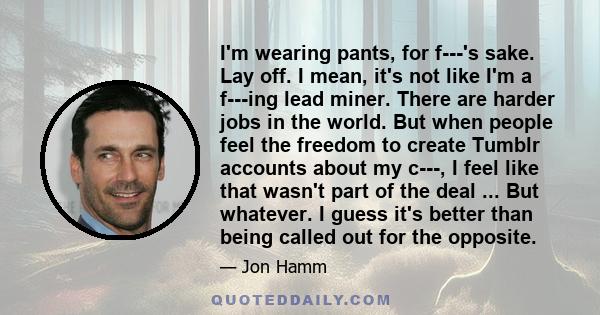 I'm wearing pants, for f---'s sake. Lay off. I mean, it's not like I'm a f---ing lead miner. There are harder jobs in the world. But when people feel the freedom to create Tumblr accounts about my c---, I feel like that