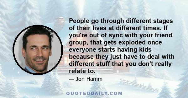 People go through different stages of their lives at different times. If you're out of sync with your friend group, that gets exploded once everyone starts having kids because they just have to deal with different stuff