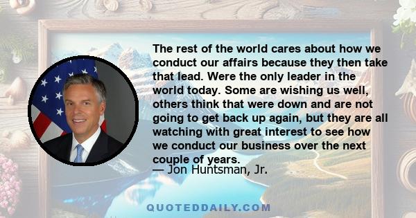 The rest of the world cares about how we conduct our affairs because they then take that lead. Were the only leader in the world today. Some are wishing us well, others think that were down and are not going to get back