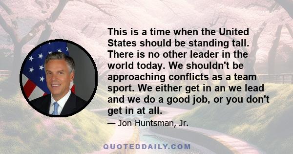 This is a time when the United States should be standing tall. There is no other leader in the world today. We shouldn't be approaching conflicts as a team sport. We either get in an we lead and we do a good job, or you