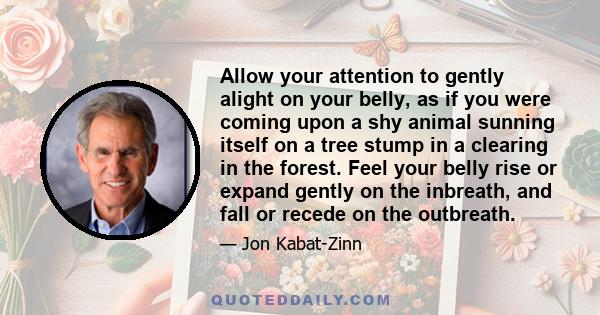 Allow your attention to gently alight on your belly, as if you were coming upon a shy animal sunning itself on a tree stump in a clearing in the forest. Feel your belly rise or expand gently on the inbreath, and fall or