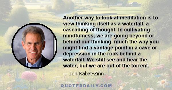 Another way to look at meditation is to view thinking itself as a waterfall, a cascading of thought. In cultivating mindfulness, we are going beyond or behind our thinking, much the way you might find a vantage point in