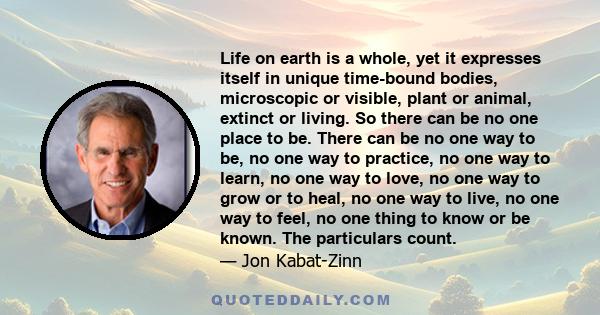 Life on earth is a whole, yet it expresses itself in unique time-bound bodies, microscopic or visible, plant or animal, extinct or living. So there can be no one place to be. There can be no one way to be, no one way to