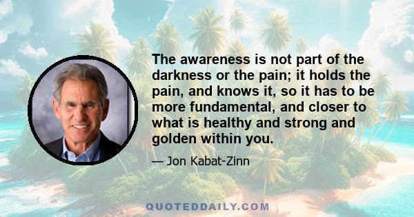 The awareness is not part of the darkness or the pain; it holds the pain, and knows it, so it has to be more fundamental, and closer to what is healthy and strong and golden within you.