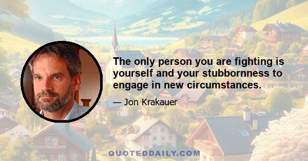 The only person you are fighting is yourself and your stubbornness to engage in new circumstances.