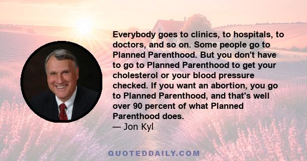Everybody goes to clinics, to hospitals, to doctors, and so on. Some people go to Planned Parenthood. But you don't have to go to Planned Parenthood to get your cholesterol or your blood pressure checked. If you want an