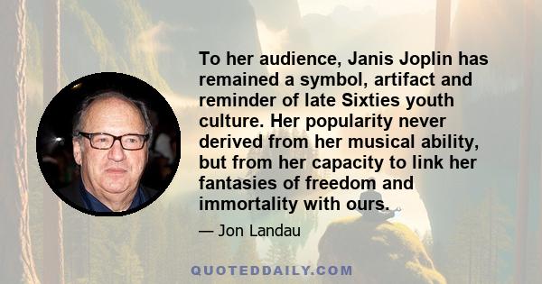 To her audience, Janis Joplin has remained a symbol, artifact and reminder of late Sixties youth culture. Her popularity never derived from her musical ability, but from her capacity to link her fantasies of freedom and