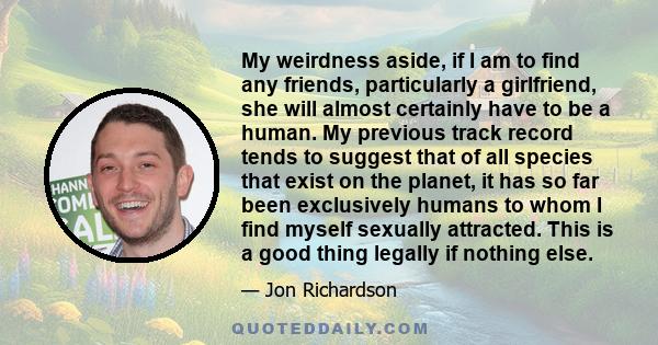 My weirdness aside, if I am to find any friends, particularly a girlfriend, she will almost certainly have to be a human. My previous track record tends to suggest that of all species that exist on the planet, it has so