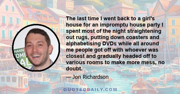 The last time I went back to a girl's house for an impromptu house party I spent most of the night straightening out rugs, putting down coasters and alphabetising DVDs while all around me people got off with whoever was