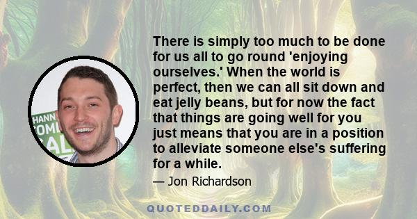 There is simply too much to be done for us all to go round 'enjoying ourselves.' When the world is perfect, then we can all sit down and eat jelly beans, but for now the fact that things are going well for you just