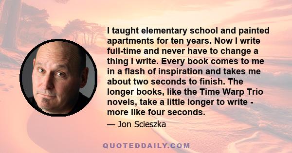 I taught elementary school and painted apartments for ten years. Now I write full-time and never have to change a thing I write. Every book comes to me in a flash of inspiration and takes me about two seconds to finish.