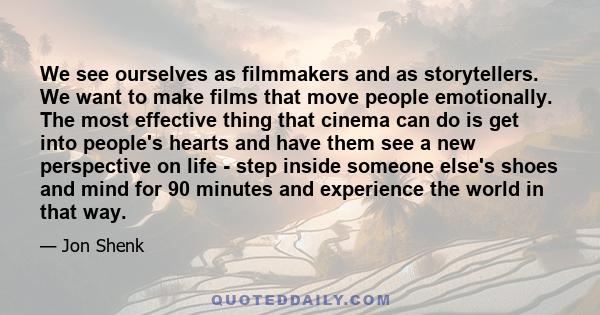 We see ourselves as filmmakers and as storytellers. We want to make films that move people emotionally. The most effective thing that cinema can do is get into people's hearts and have them see a new perspective on life