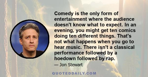 Comedy is the only form of entertainment where the audience doesn't know what to expect. In an evening, you might get ten comics doing ten different things. That's not what happens when you go to hear music. There isn't