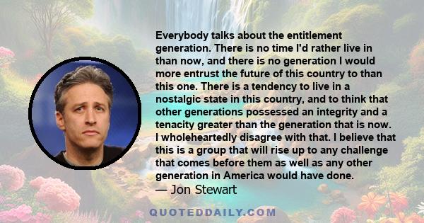 Everybody talks about the entitlement generation. There is no time I'd rather live in than now, and there is no generation I would more entrust the future of this country to than this one. There is a tendency to live in