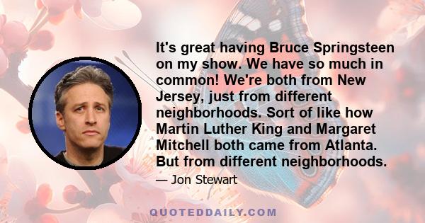It's great having Bruce Springsteen on my show. We have so much in common! We're both from New Jersey, just from different neighborhoods. Sort of like how Martin Luther King and Margaret Mitchell both came from Atlanta.