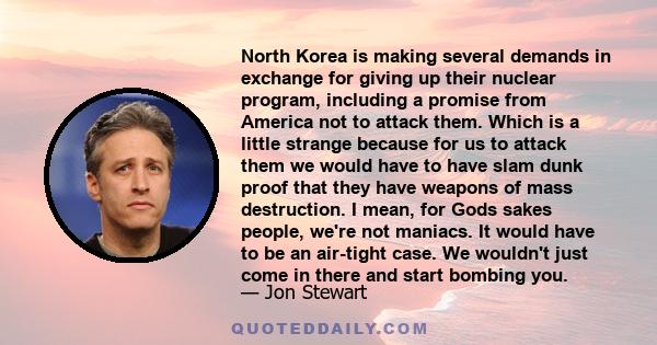 North Korea is making several demands in exchange for giving up their nuclear program, including a promise from America not to attack them. Which is a little strange because for us to attack them we would have to have