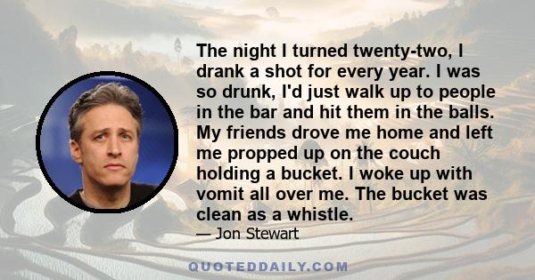 The night I turned twenty-two, I drank a shot for every year. I was so drunk, I'd just walk up to people in the bar and hit them in the balls. My friends drove me home and left me propped up on the couch holding a