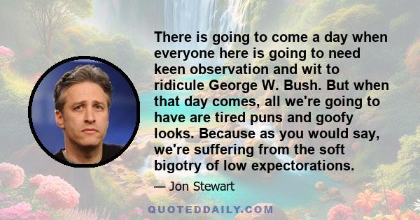 There is going to come a day when everyone here is going to need keen observation and wit to ridicule George W. Bush. But when that day comes, all we're going to have are tired puns and goofy looks. Because as you would