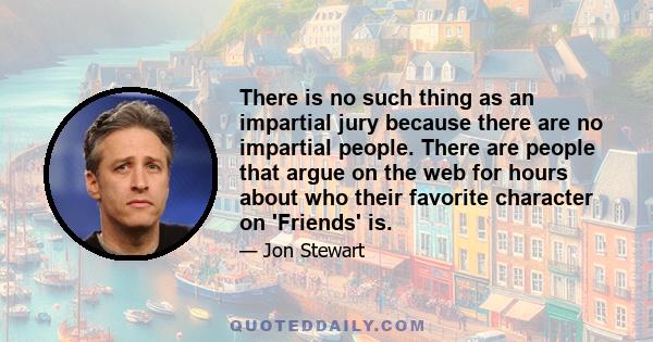 There is no such thing as an impartial jury because there are no impartial people. There are people that argue on the web for hours about who their favorite character on 'Friends' is.