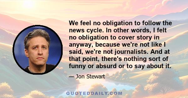 We feel no obligation to follow the news cycle. In other words, I felt no obligation to cover story in anyway, because we're not like I said, we're not journalists. And at that point, there's nothing sort of funny or