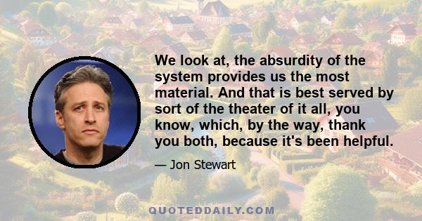 We look at, the absurdity of the system provides us the most material. And that is best served by sort of the theater of it all, you know, which, by the way, thank you both, because it's been helpful.