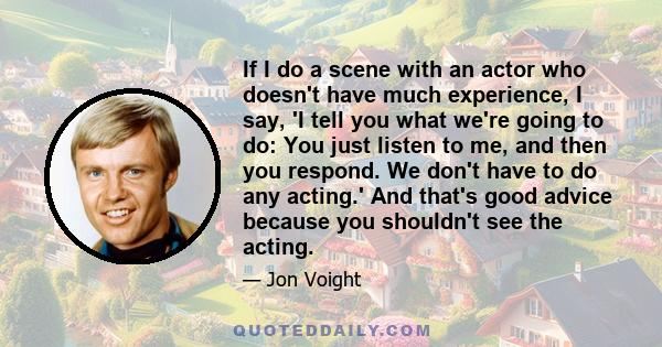 If I do a scene with an actor who doesn't have much experience, I say, 'I tell you what we're going to do: You just listen to me, and then you respond. We don't have to do any acting.' And that's good advice because you