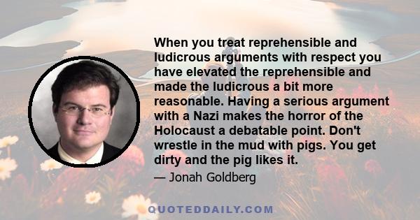 When you treat reprehensible and ludicrous arguments with respect you have elevated the reprehensible and made the ludicrous a bit more reasonable. Having a serious argument with a Nazi makes the horror of the Holocaust