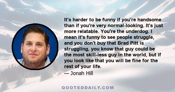 It's harder to be funny if you're handsome than if you're very normal-looking. It's just more relatable. You're the underdog. I mean it's funny to see people struggle, and you don't buy that Brad Pitt is struggling, you
