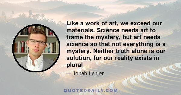 Like a work of art, we exceed our materials. Science needs art to frame the mystery, but art needs science so that not everything is a mystery. Neither truth alone is our solution, for our reality exists in plural