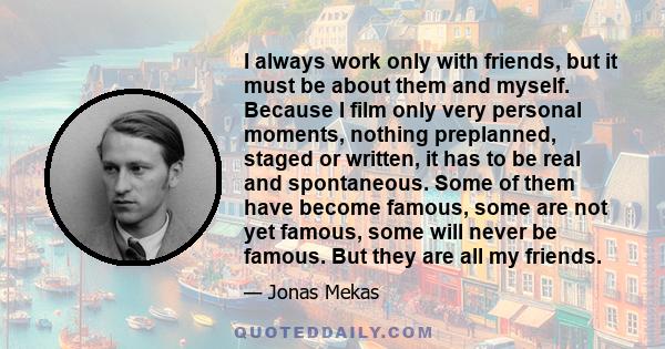 I always work only with friends, but it must be about them and myself. Because I film only very personal moments, nothing preplanned, staged or written, it has to be real and spontaneous. Some of them have become