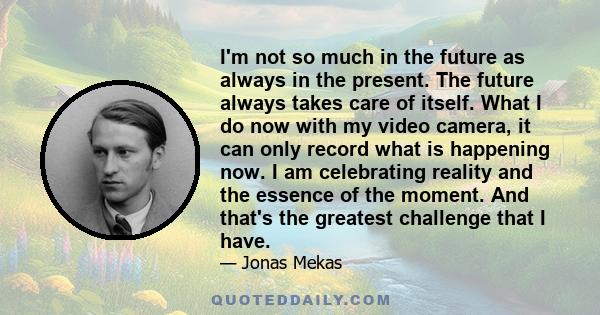 I'm not so much in the future as always in the present. The future always takes care of itself. What I do now with my video camera, it can only record what is happening now. I am celebrating reality and the essence of