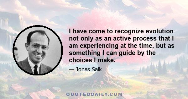 I have come to recognize evolution not only as an active process that I am experiencing at the time, but as something I can guide by the choices I make.