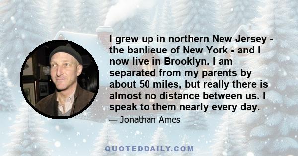 I grew up in northern New Jersey - the banlieue of New York - and I now live in Brooklyn. I am separated from my parents by about 50 miles, but really there is almost no distance between us. I speak to them nearly every