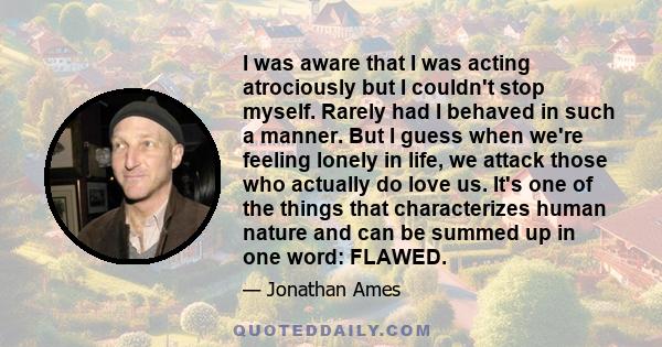 I was aware that I was acting atrociously but I couldn't stop myself. Rarely had I behaved in such a manner. But I guess when we're feeling lonely in life, we attack those who actually do love us. It's one of the things