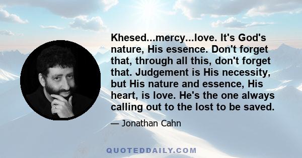 Khesed...mercy...love. It's God's nature, His essence. Don't forget that, through all this, don't forget that. Judgement is His necessity, but His nature and essence, His heart, is love. He's the one always calling out